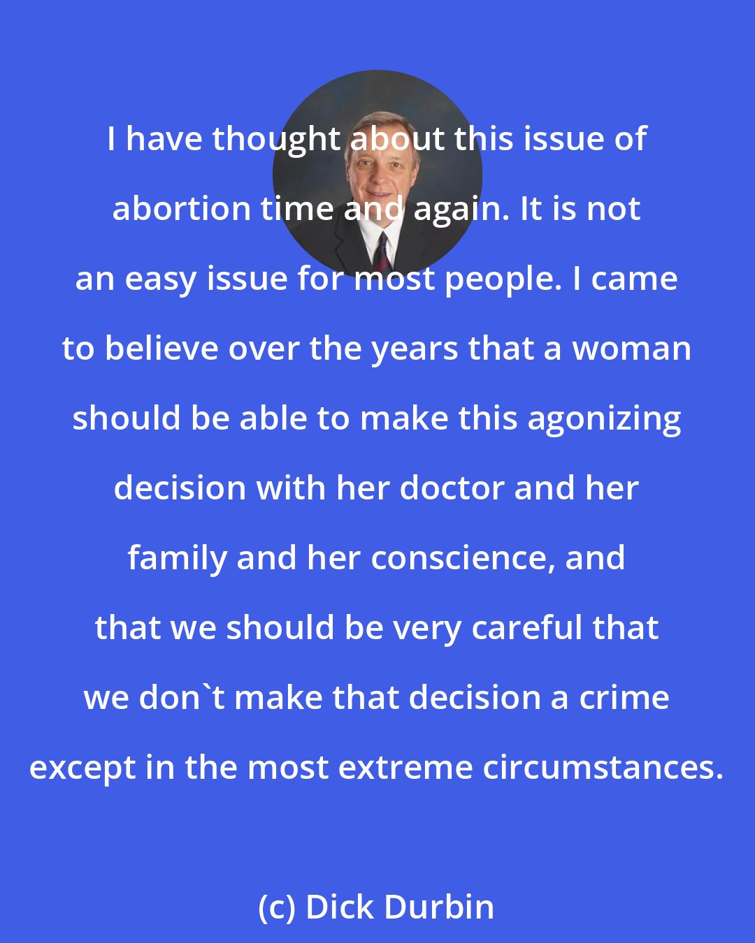 Dick Durbin: I have thought about this issue of abortion time and again. It is not an easy issue for most people. I came to believe over the years that a woman should be able to make this agonizing decision with her doctor and her family and her conscience, and that we should be very careful that we don't make that decision a crime except in the most extreme circumstances.
