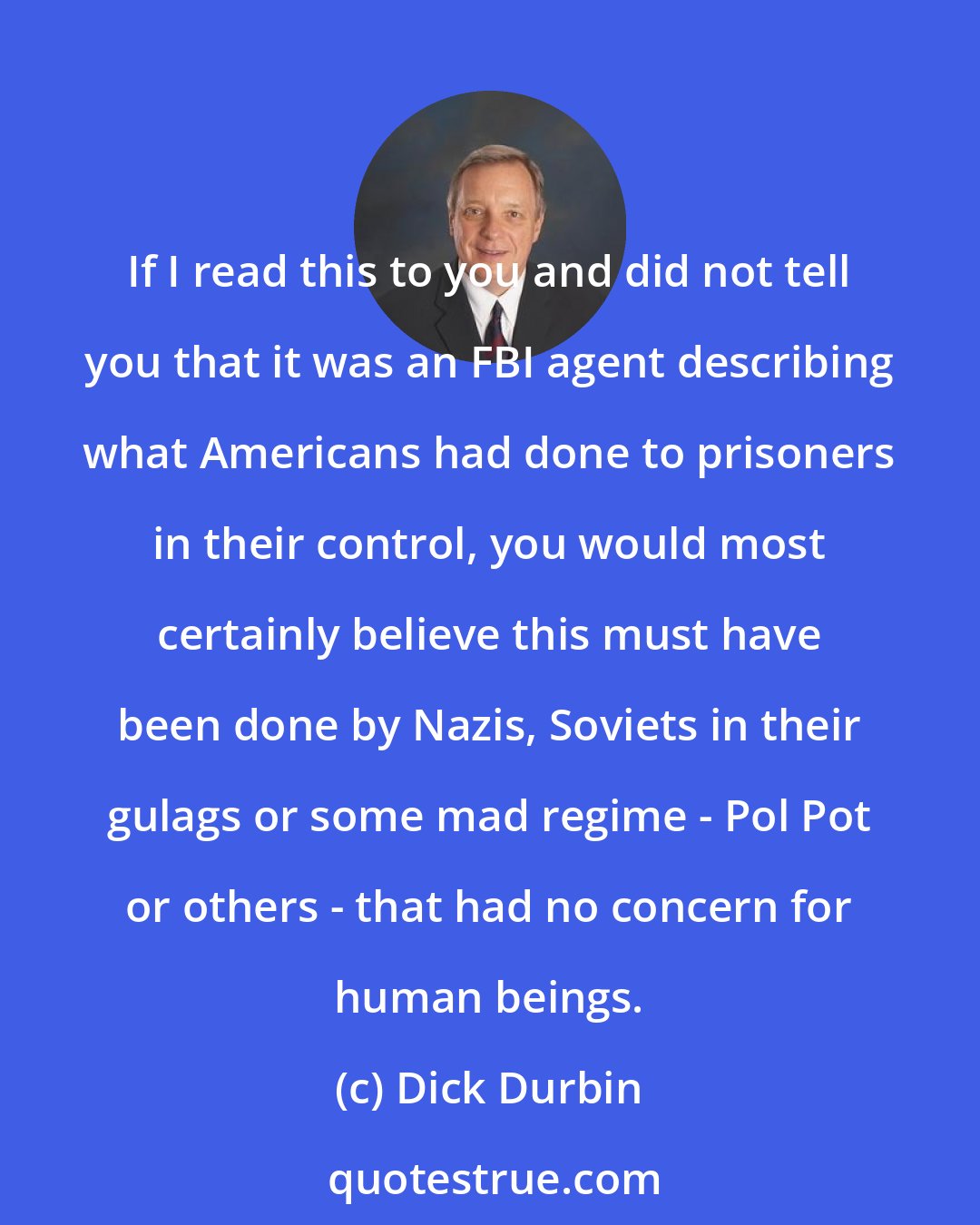 Dick Durbin: If I read this to you and did not tell you that it was an FBI agent describing what Americans had done to prisoners in their control, you would most certainly believe this must have been done by Nazis, Soviets in their gulags or some mad regime - Pol Pot or others - that had no concern for human beings.