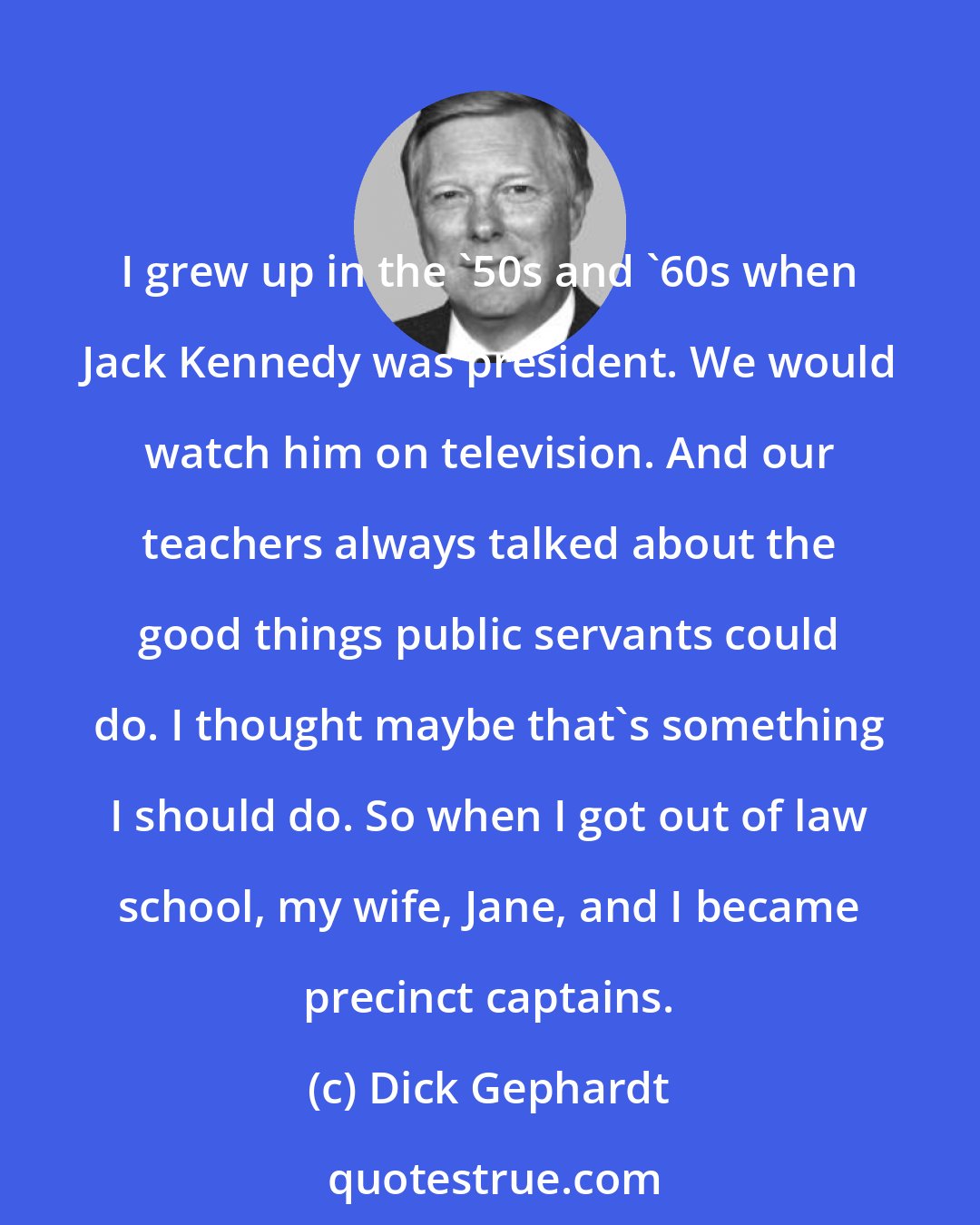 Dick Gephardt: I grew up in the '50s and '60s when Jack Kennedy was president. We would watch him on television. And our teachers always talked about the good things public servants could do. I thought maybe that's something I should do. So when I got out of law school, my wife, Jane, and I became precinct captains.