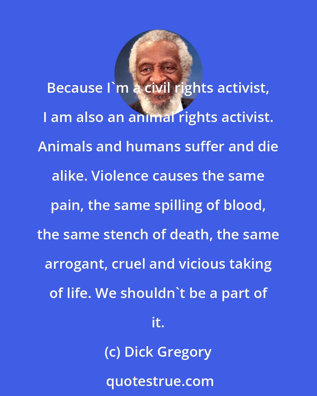 Dick Gregory: Because I'm a civil rights activist, I am also an animal rights activist. Animals and humans suffer and die alike. Violence causes the same pain, the same spilling of blood, the same stench of death, the same arrogant, cruel and vicious taking of life. We shouldn't be a part of it.