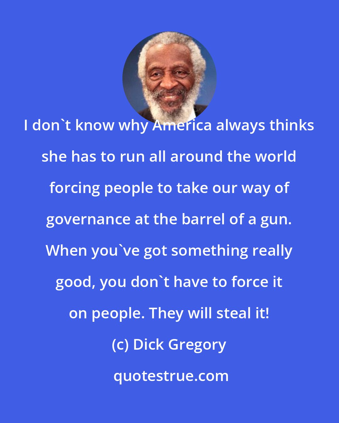 Dick Gregory: I don't know why America always thinks she has to run all around the world forcing people to take our way of governance at the barrel of a gun. When you've got something really good, you don't have to force it on people. They will steal it!