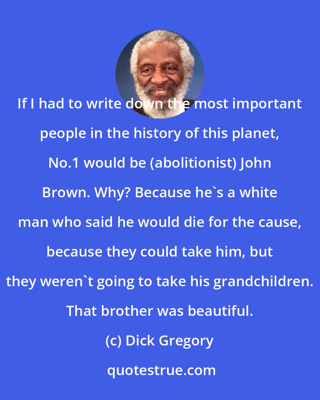 Dick Gregory: If I had to write down the most important people in the history of this planet, No.1 would be (abolitionist) John Brown. Why? Because he's a white man who said he would die for the cause, because they could take him, but they weren't going to take his grandchildren. That brother was beautiful.