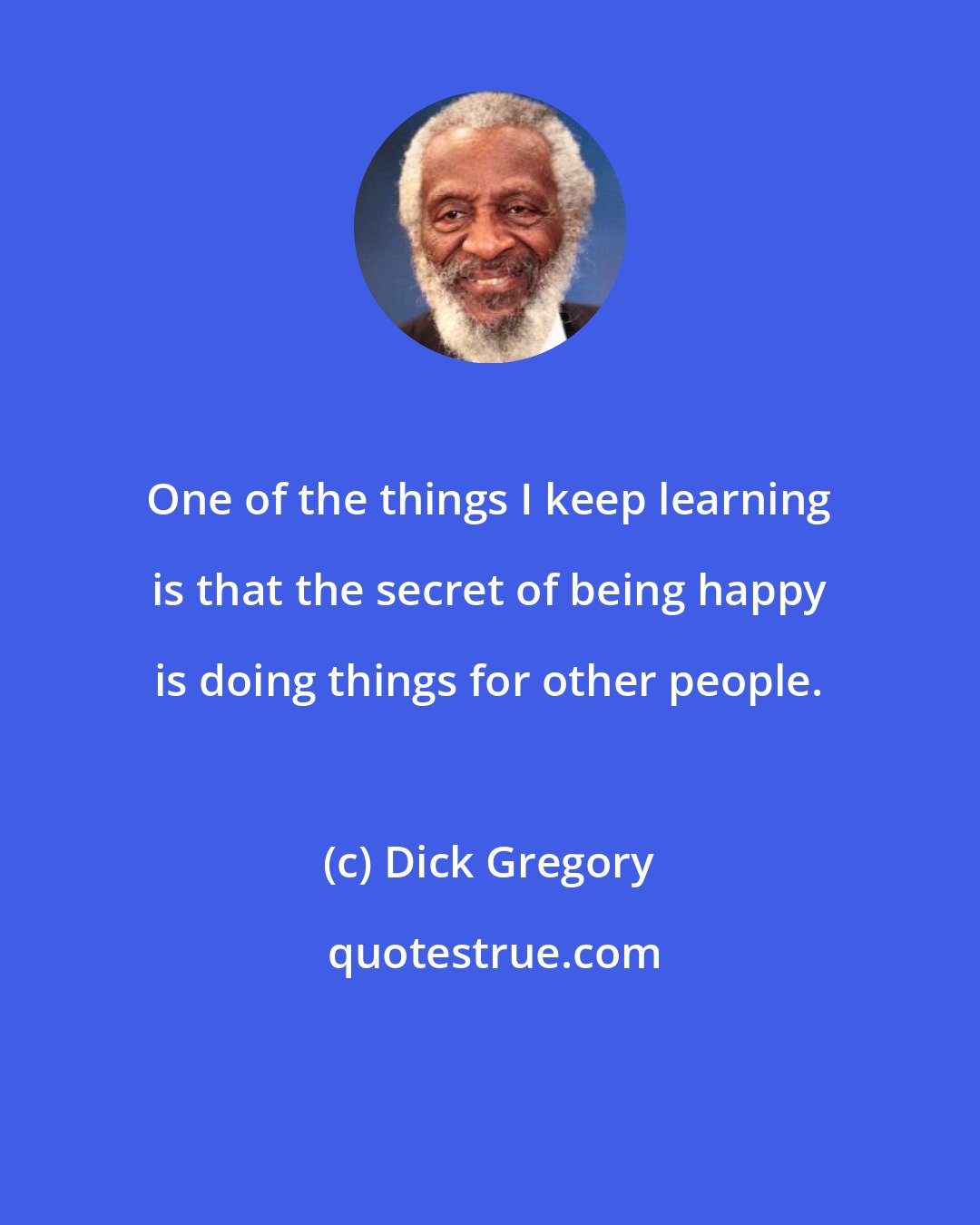 Dick Gregory: One of the things I keep learning is that the secret of being happy is doing things for other people.