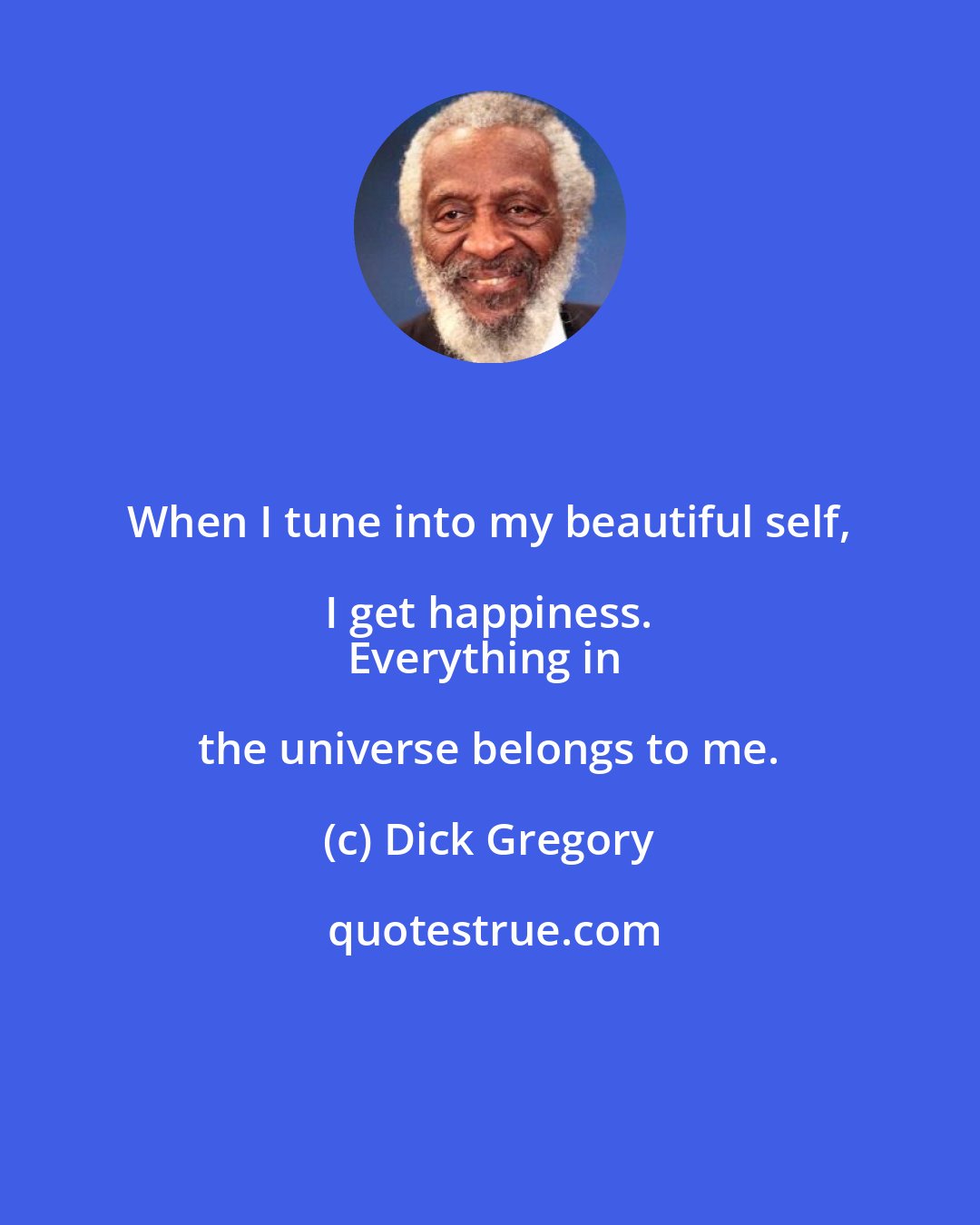 Dick Gregory: When I tune into my beautiful self, I get happiness. 
Everything in the universe belongs to me.