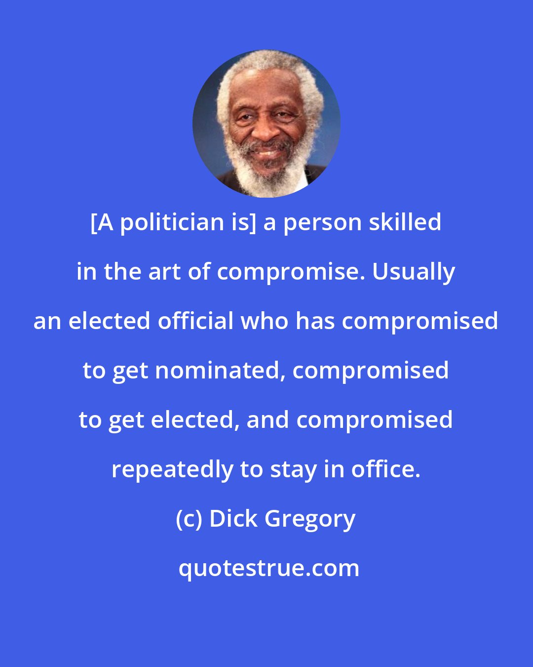 Dick Gregory: [A politician is] a person skilled in the art of compromise. Usually an elected official who has compromised to get nominated, compromised to get elected, and compromised repeatedly to stay in office.