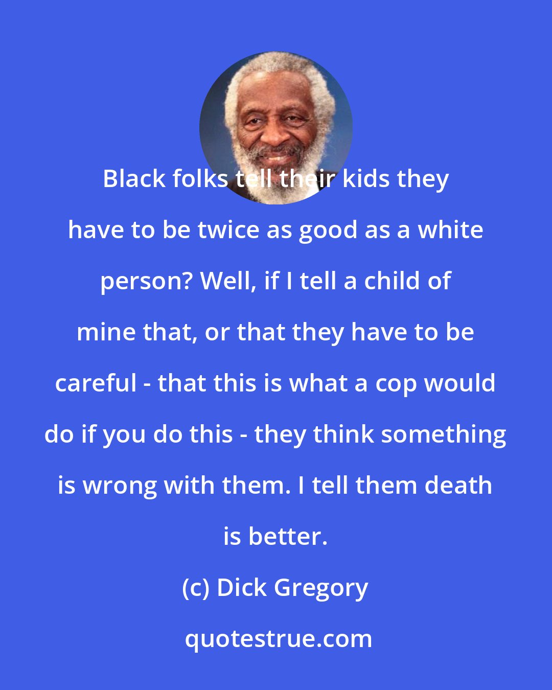 Dick Gregory: Black folks tell their kids they have to be twice as good as a white person? Well, if I tell a child of mine that, or that they have to be careful - that this is what a cop would do if you do this - they think something is wrong with them. I tell them death is better.