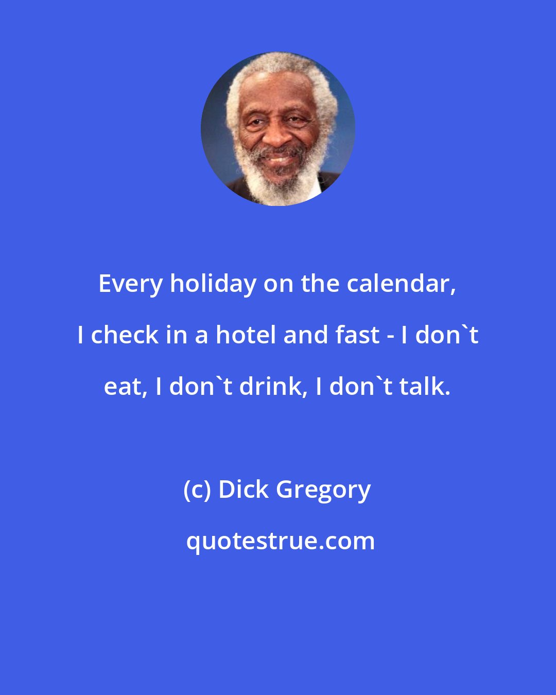 Dick Gregory: Every holiday on the calendar, I check in a hotel and fast - I don't eat, I don't drink, I don't talk.