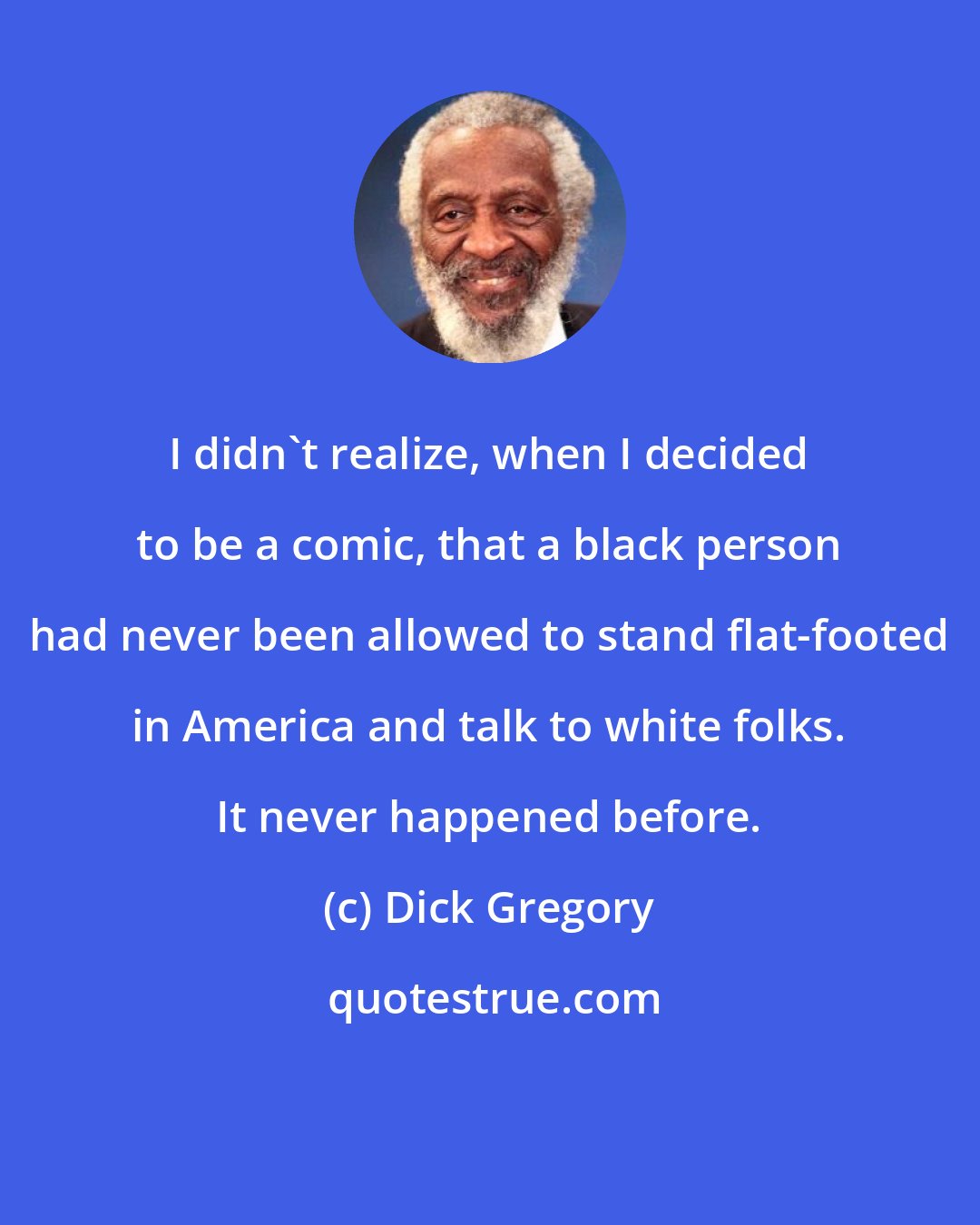 Dick Gregory: I didn't realize, when I decided to be a comic, that a black person had never been allowed to stand flat-footed in America and talk to white folks. It never happened before.