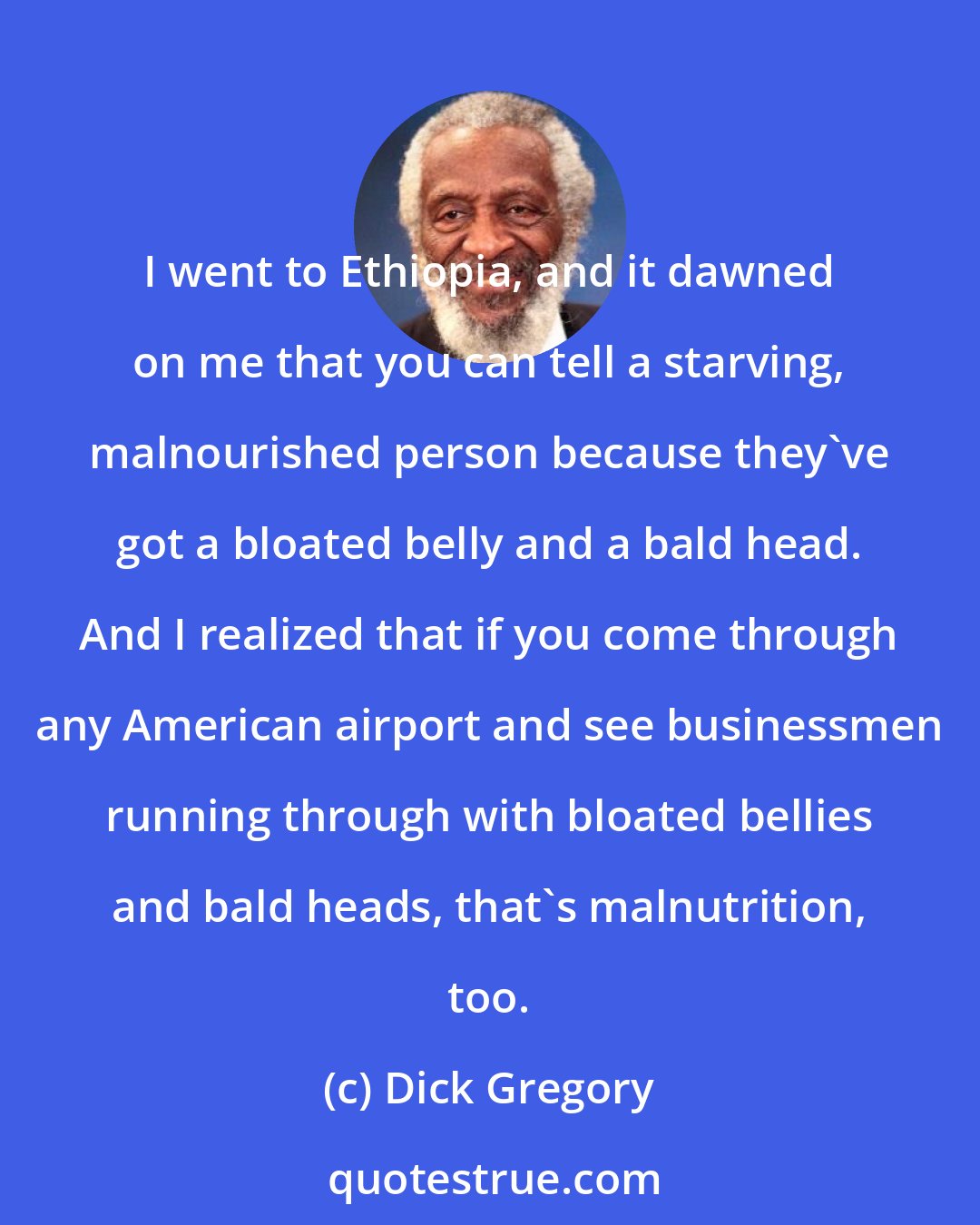 Dick Gregory: I went to Ethiopia, and it dawned on me that you can tell a starving, malnourished person because they've got a bloated belly and a bald head. And I realized that if you come through any American airport and see businessmen running through with bloated bellies and bald heads, that's malnutrition, too.