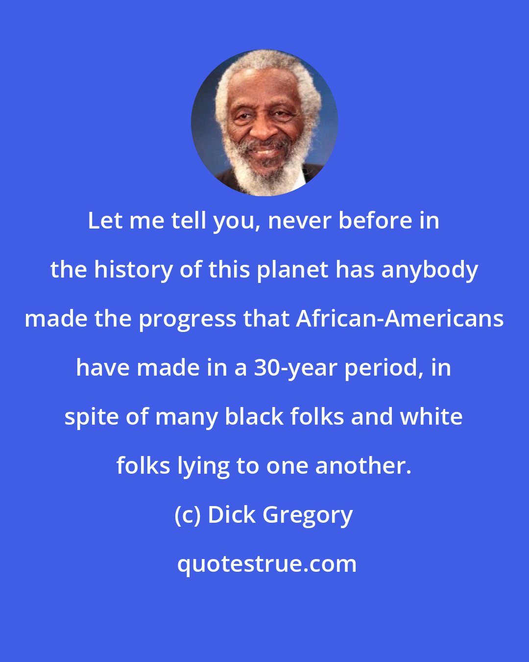 Dick Gregory: Let me tell you, never before in the history of this planet has anybody made the progress that African-Americans have made in a 30-year period, in spite of many black folks and white folks lying to one another.