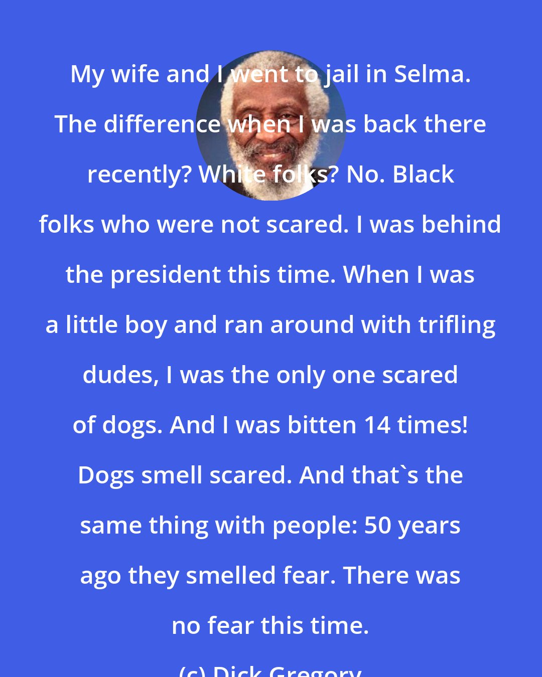 Dick Gregory: My wife and I went to jail in Selma. The difference when I was back there recently? White folks? No. Black folks who were not scared. I was behind the president this time. When I was a little boy and ran around with trifling dudes, I was the only one scared of dogs. And I was bitten 14 times! Dogs smell scared. And that's the same thing with people: 50 years ago they smelled fear. There was no fear this time.