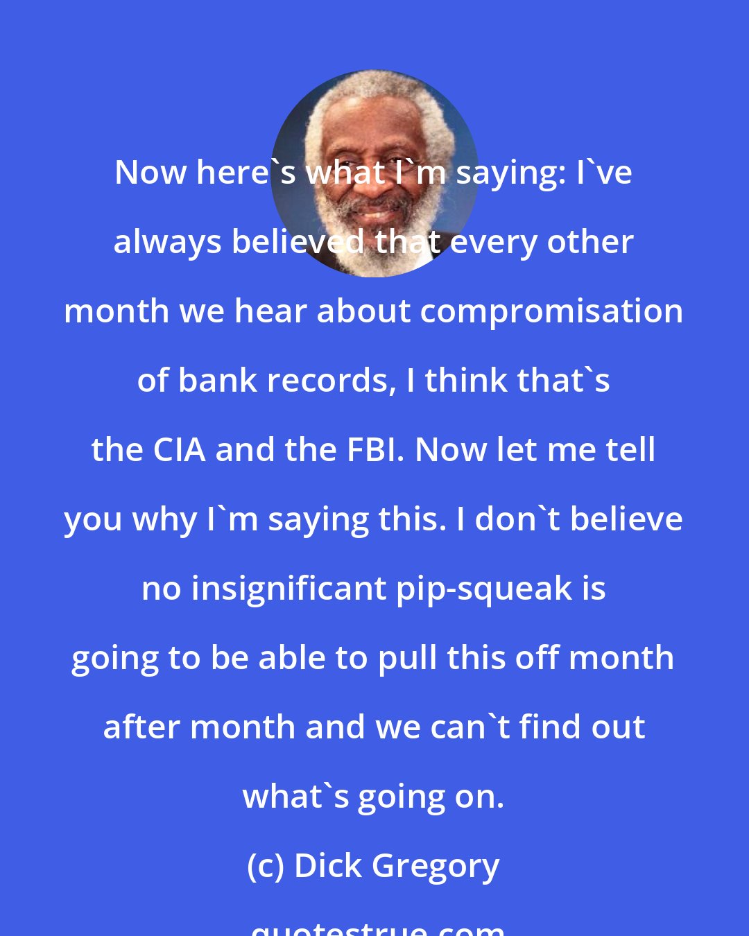 Dick Gregory: Now here's what I'm saying: I've always believed that every other month we hear about compromisation of bank records, I think that's the CIA and the FBI. Now let me tell you why I'm saying this. I don't believe no insignificant pip-squeak is going to be able to pull this off month after month and we can't find out what's going on.