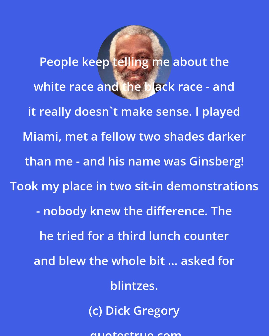 Dick Gregory: People keep telling me about the white race and the black race - and it really doesn't make sense. I played Miami, met a fellow two shades darker than me - and his name was Ginsberg! Took my place in two sit-in demonstrations - nobody knew the difference. The he tried for a third lunch counter and blew the whole bit ... asked for blintzes.