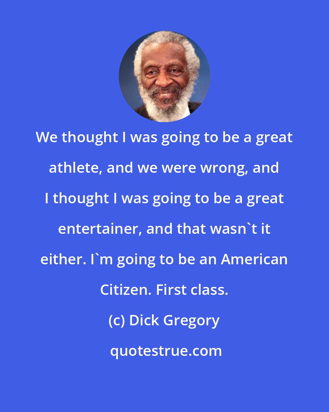 Dick Gregory: We thought I was going to be a great athlete, and we were wrong, and I thought I was going to be a great entertainer, and that wasn't it either. I'm going to be an American Citizen. First class.