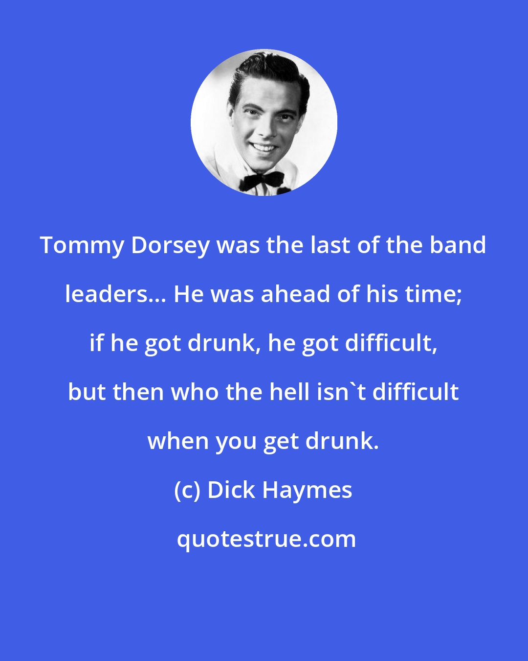 Dick Haymes: Tommy Dorsey was the last of the band leaders... He was ahead of his time; if he got drunk, he got difficult, but then who the hell isn't difficult when you get drunk.