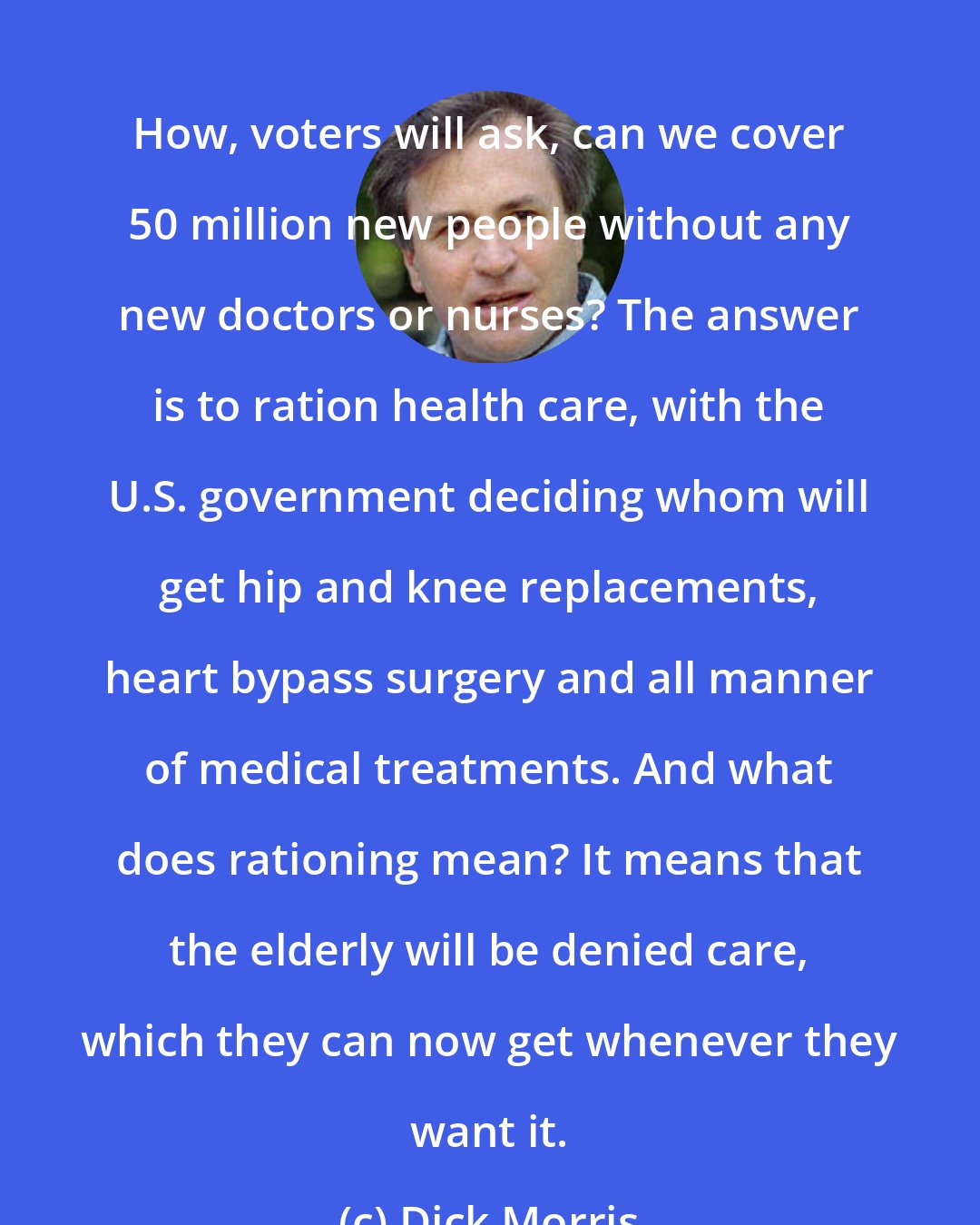 Dick Morris: How, voters will ask, can we cover 50 million new people without any new doctors or nurses? The answer is to ration health care, with the U.S. government deciding whom will get hip and knee replacements, heart bypass surgery and all manner of medical treatments. And what does rationing mean? It means that the elderly will be denied care, which they can now get whenever they want it.