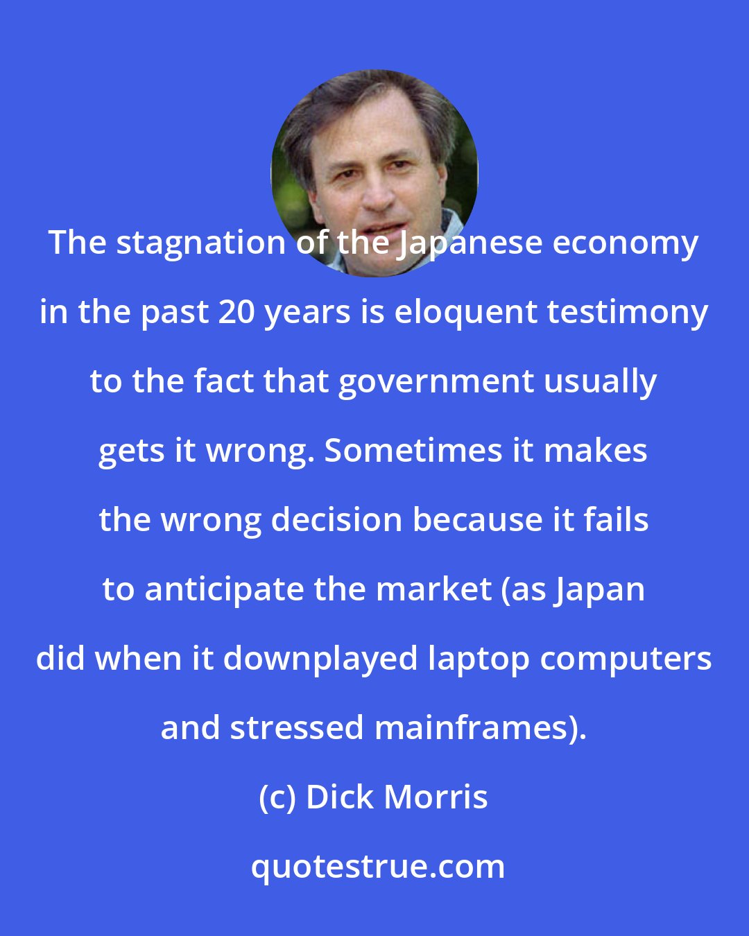 Dick Morris: The stagnation of the Japanese economy in the past 20 years is eloquent testimony to the fact that government usually gets it wrong. Sometimes it makes the wrong decision because it fails to anticipate the market (as Japan did when it downplayed laptop computers and stressed mainframes).