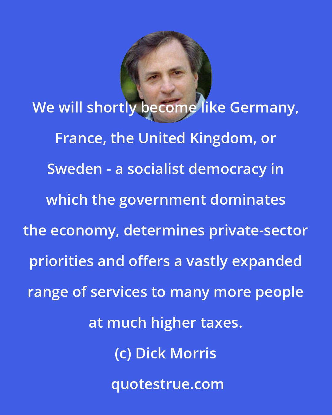 Dick Morris: We will shortly become like Germany, France, the United Kingdom, or Sweden - a socialist democracy in which the government dominates the economy, determines private-sector priorities and offers a vastly expanded range of services to many more people at much higher taxes.