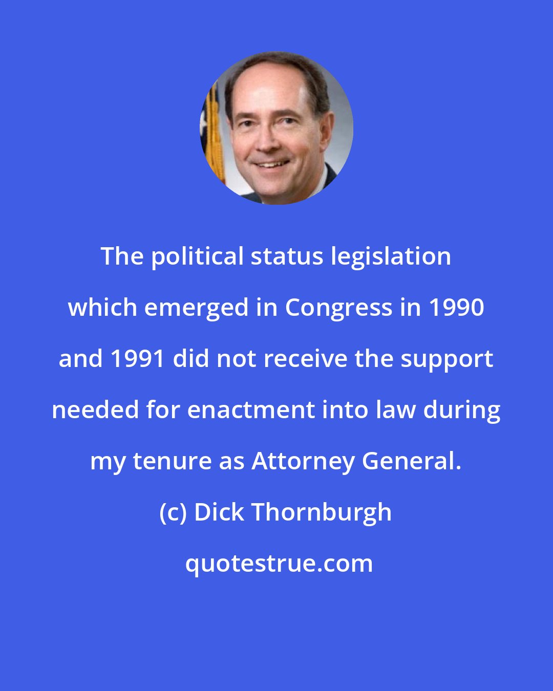 Dick Thornburgh: The political status legislation which emerged in Congress in 1990 and 1991 did not receive the support needed for enactment into law during my tenure as Attorney General.