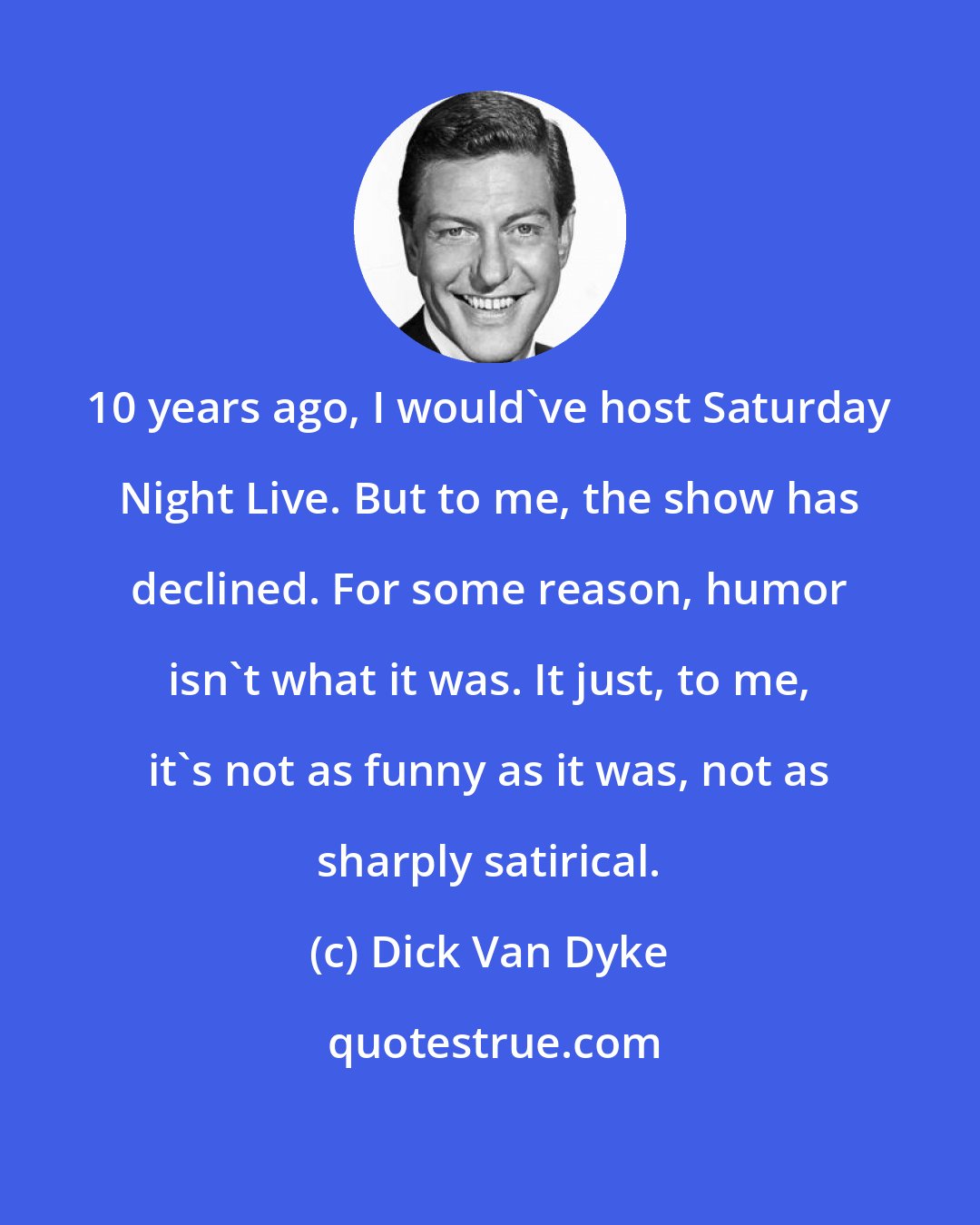 Dick Van Dyke: 10 years ago, I would've host Saturday Night Live. But to me, the show has declined. For some reason, humor isn't what it was. It just, to me, it's not as funny as it was, not as sharply satirical.