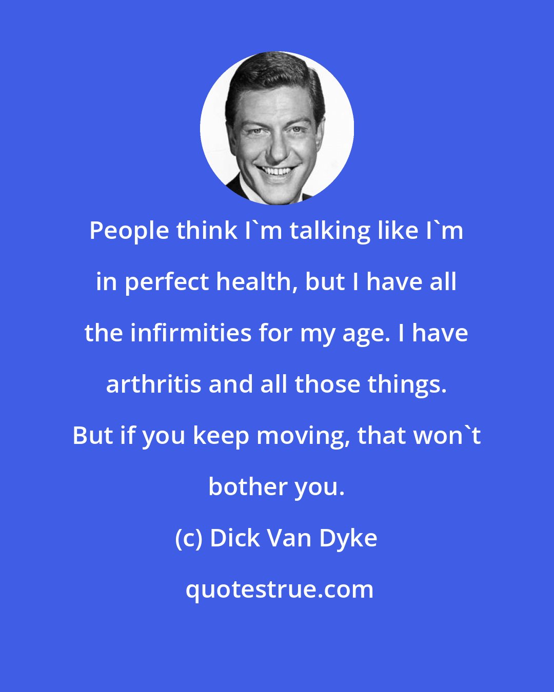 Dick Van Dyke: People think I'm talking like I'm in perfect health, but I have all the infirmities for my age. I have arthritis and all those things. But if you keep moving, that won't bother you.