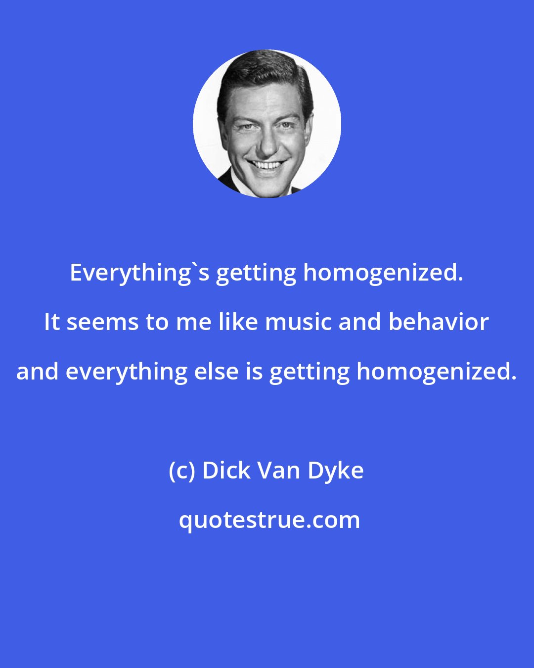 Dick Van Dyke: Everything's getting homogenized. It seems to me like music and behavior and everything else is getting homogenized.