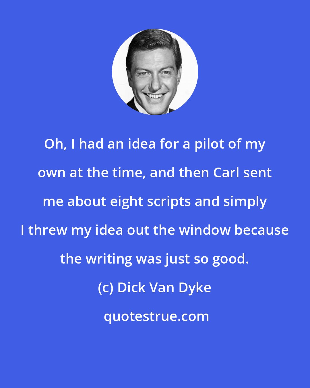 Dick Van Dyke: Oh, I had an idea for a pilot of my own at the time, and then Carl sent me about eight scripts and simply I threw my idea out the window because the writing was just so good.
