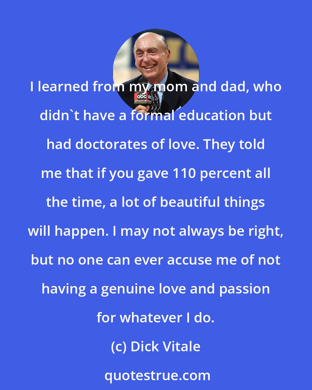Dick Vitale: I learned from my mom and dad, who didn't have a formal education but had doctorates of love. They told me that if you gave 110 percent all the time, a lot of beautiful things will happen. I may not always be right, but no one can ever accuse me of not having a genuine love and passion for whatever I do.