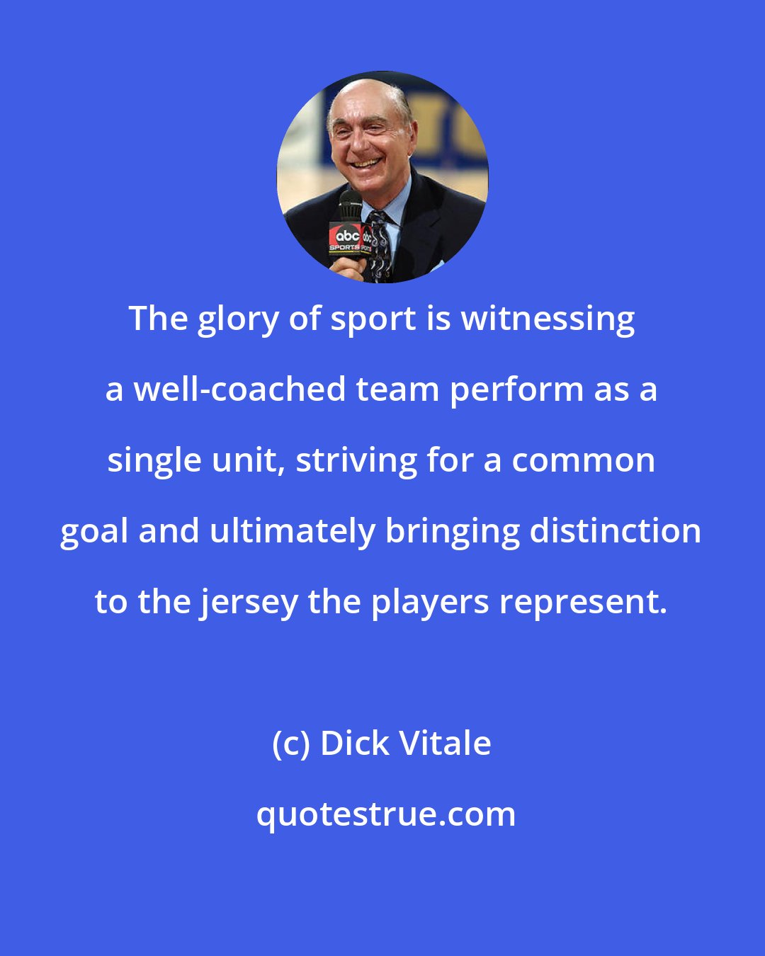 Dick Vitale: The glory of sport is witnessing a well-coached team perform as a single unit, striving for a common goal and ultimately bringing distinction to the jersey the players represent.