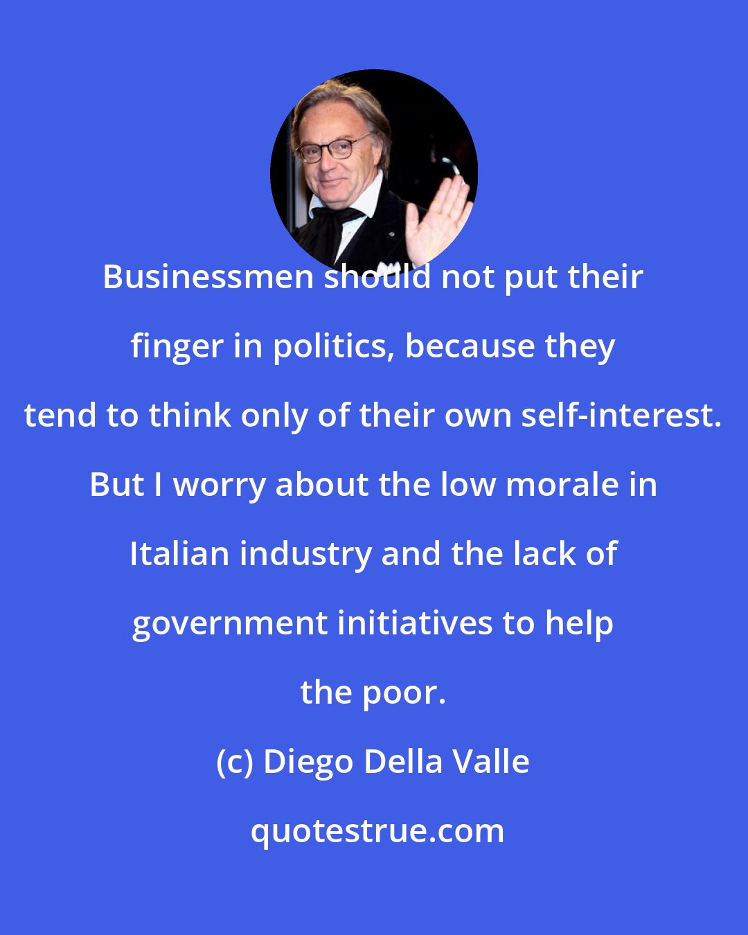 Diego Della Valle: Businessmen should not put their finger in politics, because they tend to think only of their own self-interest. But I worry about the low morale in Italian industry and the lack of government initiatives to help the poor.