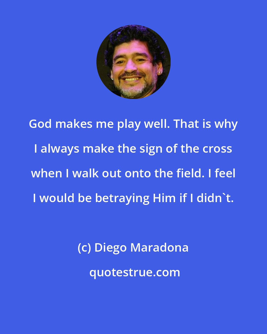 Diego Maradona: God makes me play well. That is why I always make the sign of the cross when I walk out onto the field. I feel I would be betraying Him if I didn't.