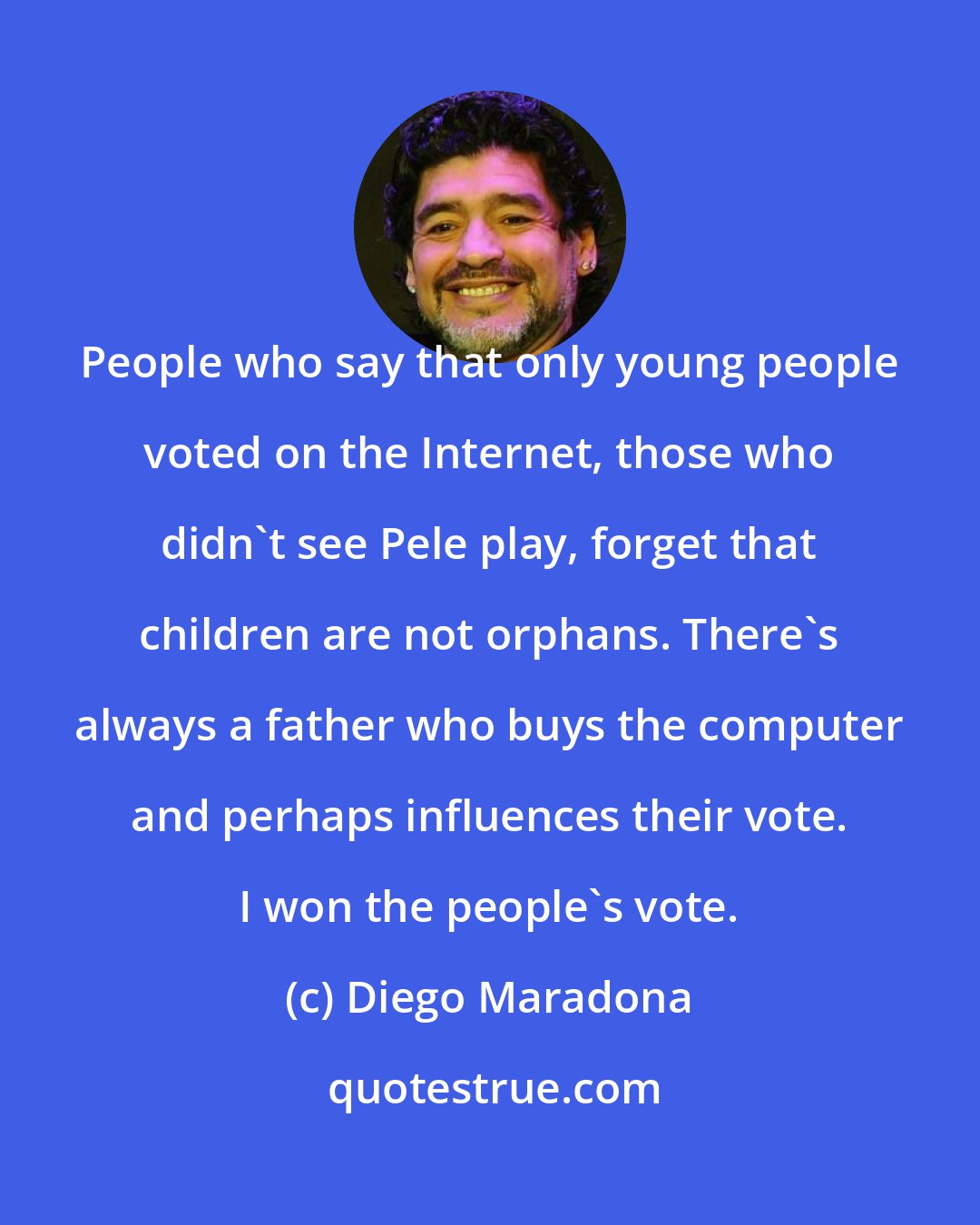 Diego Maradona: People who say that only young people voted on the Internet, those who didn't see Pele play, forget that children are not orphans. There's always a father who buys the computer and perhaps influences their vote. I won the people's vote.