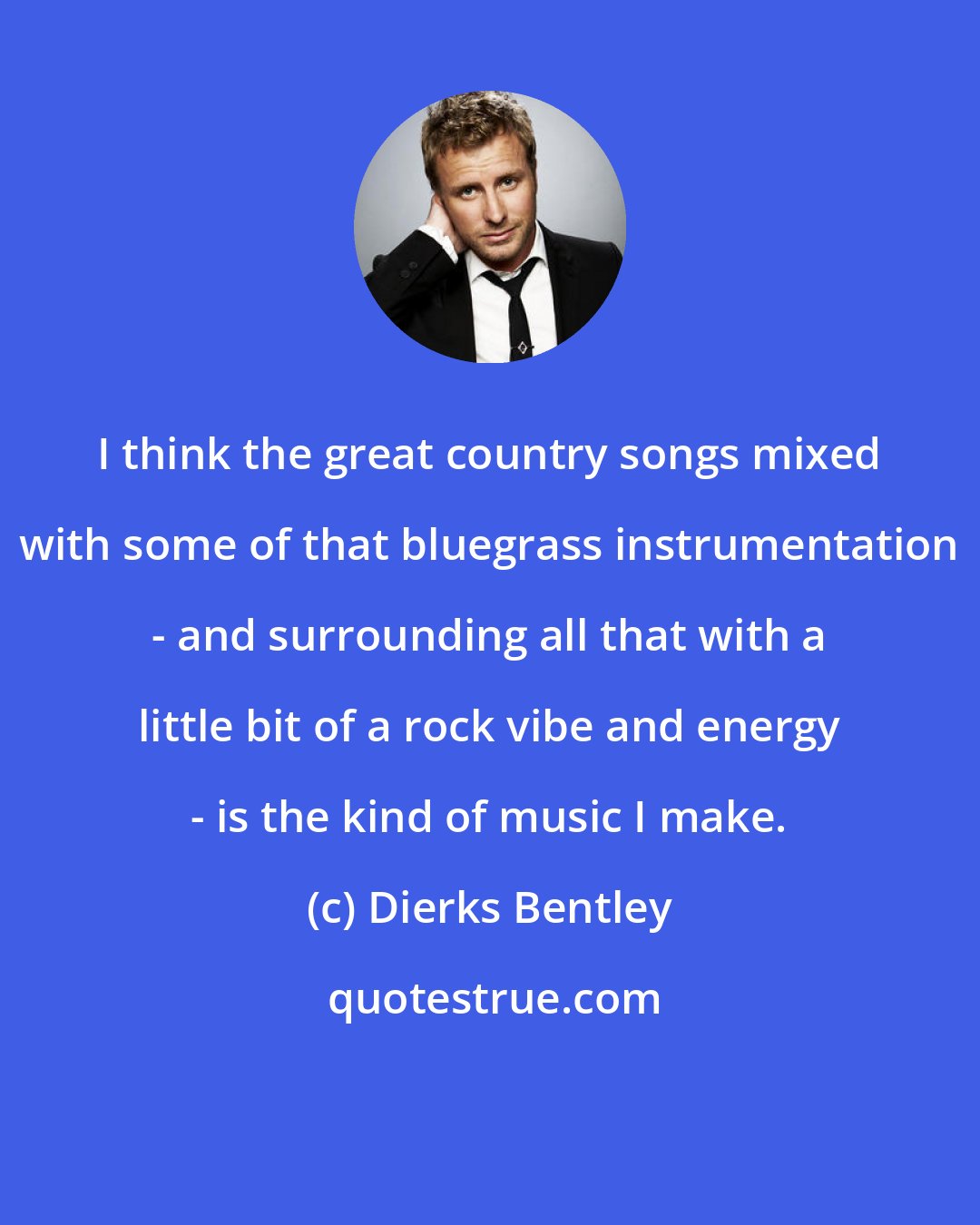 Dierks Bentley: I think the great country songs mixed with some of that bluegrass instrumentation - and surrounding all that with a little bit of a rock vibe and energy - is the kind of music I make.