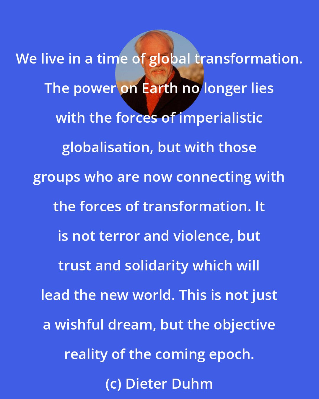 Dieter Duhm: We live in a time of global transformation. The power on Earth no longer lies with the forces of imperialistic globalisation, but with those groups who are now connecting with the forces of transformation. It is not terror and violence, but trust and solidarity which will lead the new world. This is not just a wishful dream, but the objective reality of the coming epoch.
