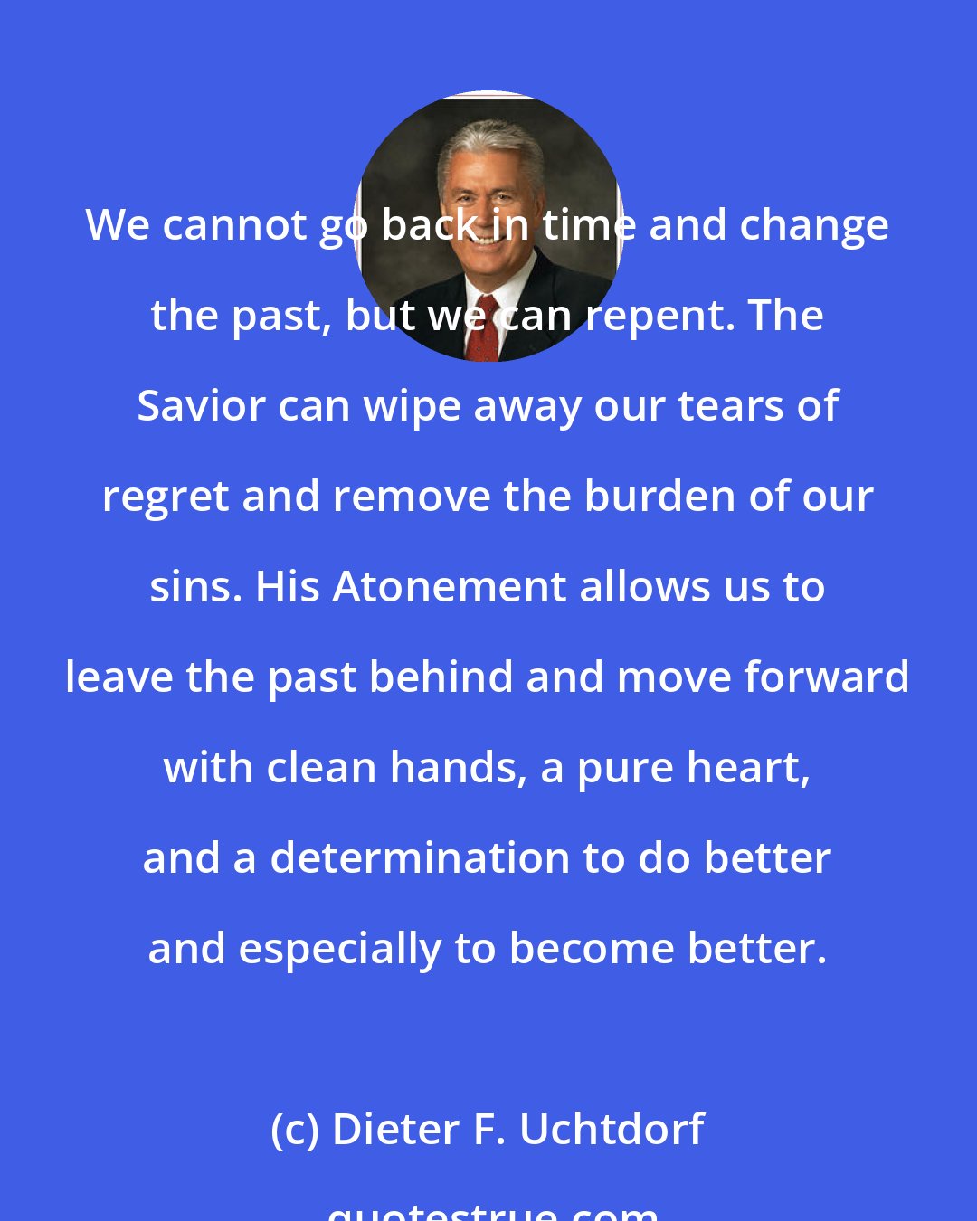 Dieter F. Uchtdorf: We cannot go back in time and change the past, but we can repent. The Savior can wipe away our tears of regret and remove the burden of our sins. His Atonement allows us to leave the past behind and move forward with clean hands, a pure heart, and a determination to do better and especially to become better.