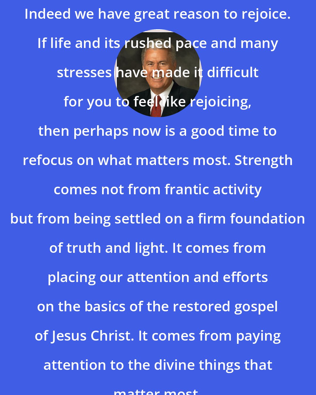Dieter F. Uchtdorf: Indeed we have great reason to rejoice. If life and its rushed pace and many stresses have made it difficult for you to feel like rejoicing, then perhaps now is a good time to refocus on what matters most. Strength comes not from frantic activity but from being settled on a firm foundation of truth and light. It comes from placing our attention and efforts on the basics of the restored gospel of Jesus Christ. It comes from paying attention to the divine things that matter most.