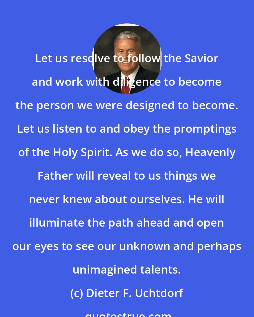 Dieter F. Uchtdorf: Let us resolve to follow the Savior and work with diligence to become the person we were designed to become. Let us listen to and obey the promptings of the Holy Spirit. As we do so, Heavenly Father will reveal to us things we never knew about ourselves. He will illuminate the path ahead and open our eyes to see our unknown and perhaps unimagined talents.