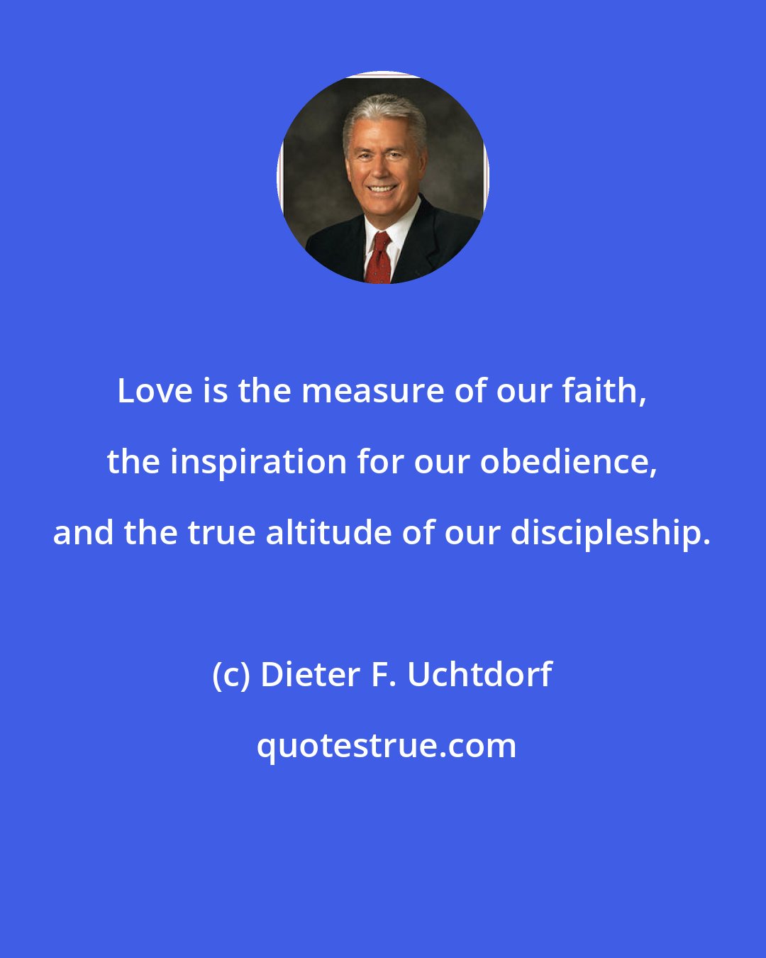 Dieter F. Uchtdorf: Love is the measure of our faith, the inspiration for our obedience, and the true altitude of our discipleship.