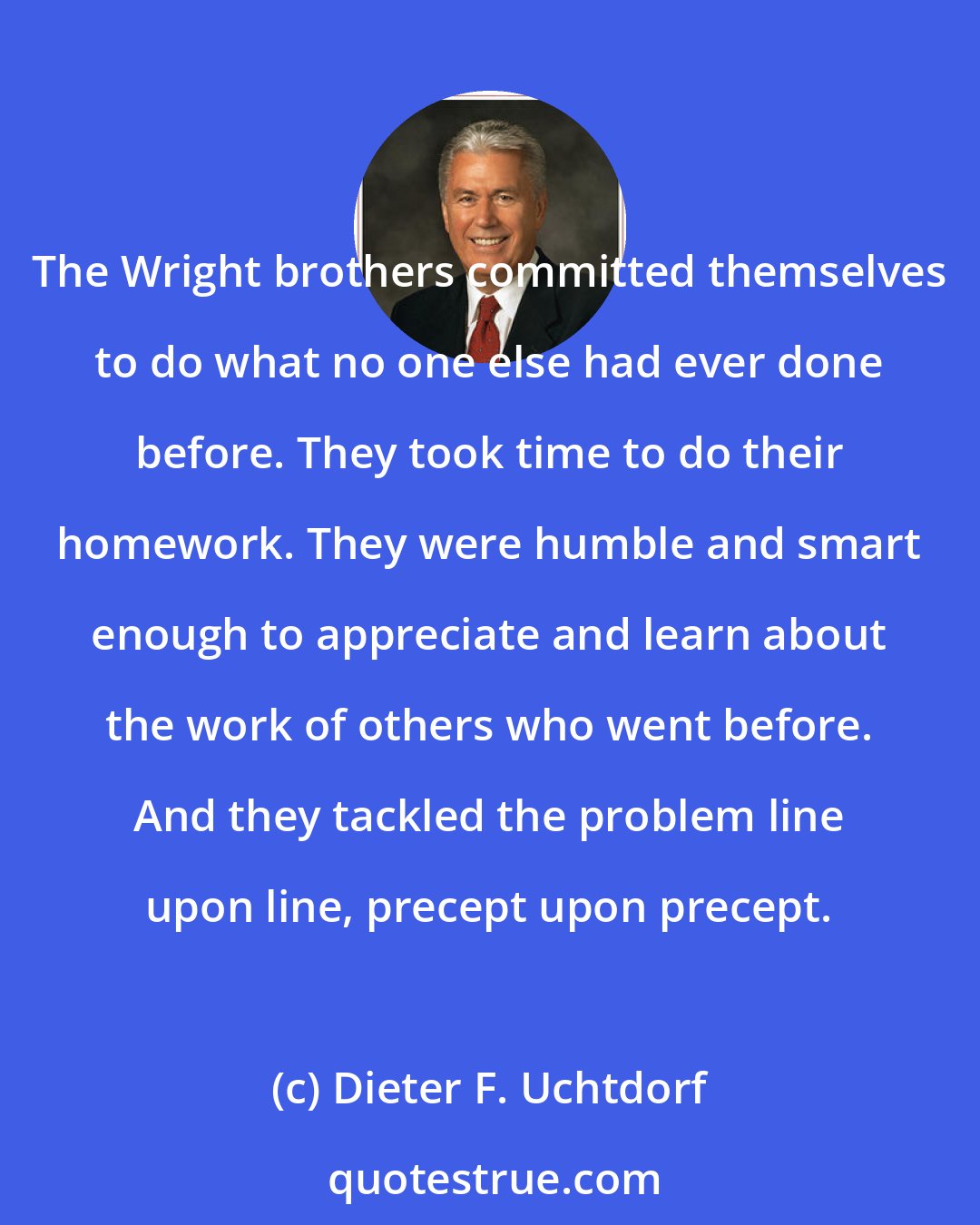 Dieter F. Uchtdorf: The Wright brothers committed themselves to do what no one else had ever done before. They took time to do their homework. They were humble and smart enough to appreciate and learn about the work of others who went before. And they tackled the problem line upon line, precept upon precept.