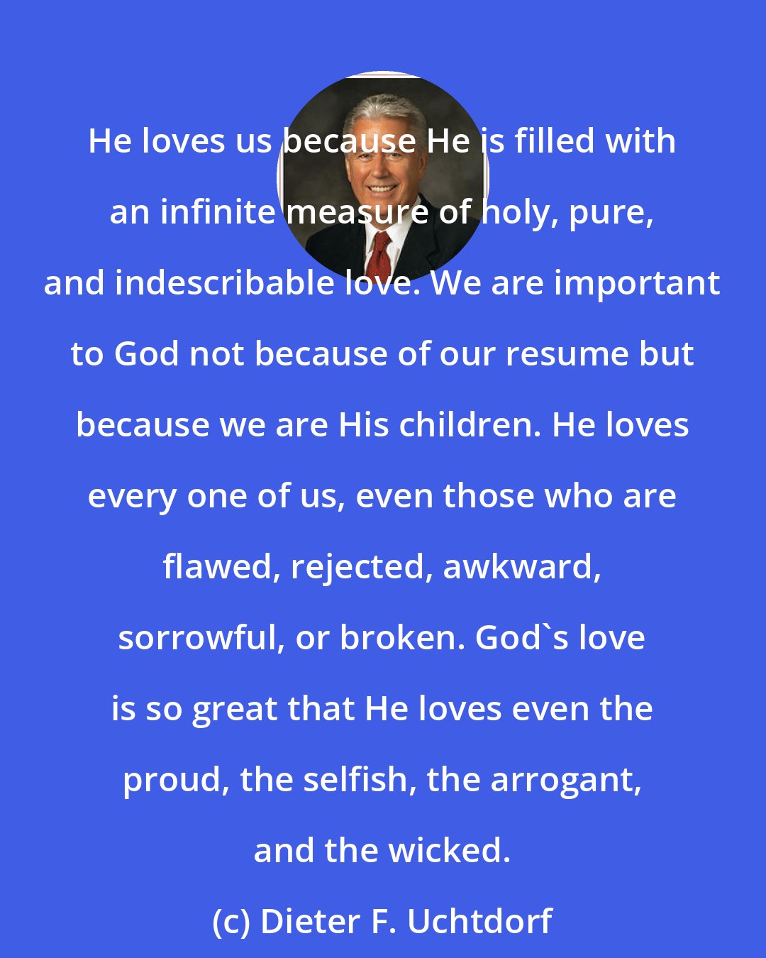 Dieter F. Uchtdorf: He loves us because He is filled with an infinite measure of holy, pure, and indescribable love. We are important to God not because of our resume but because we are His children. He loves every one of us, even those who are flawed, rejected, awkward, sorrowful, or broken. God's love is so great that He loves even the proud, the selfish, the arrogant, and the wicked.