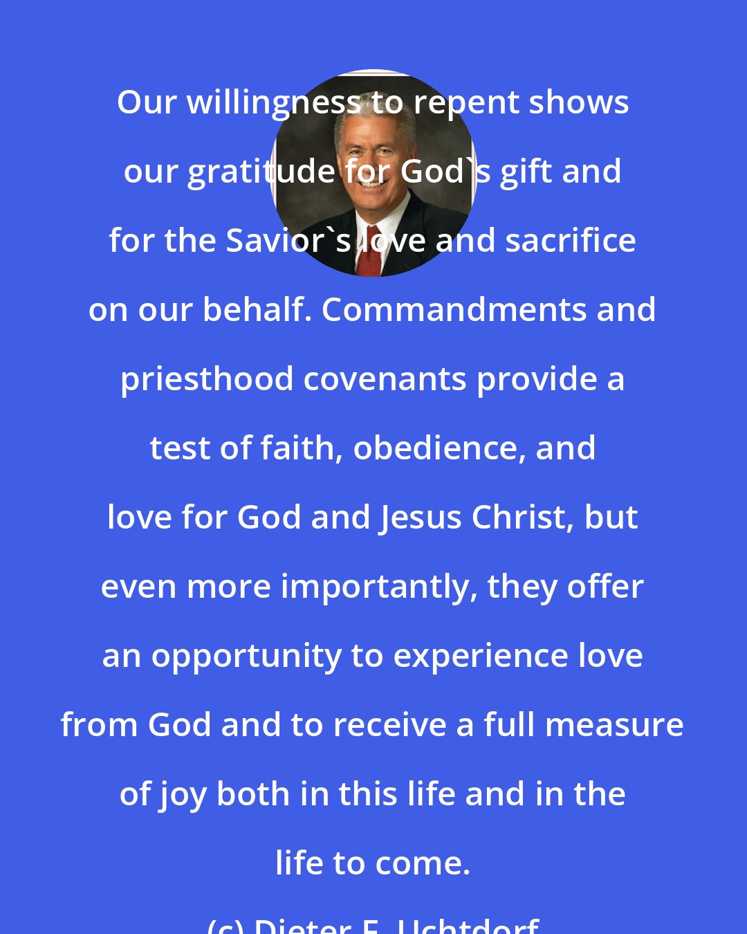 Dieter F. Uchtdorf: Our willingness to repent shows our gratitude for God's gift and for the Savior's love and sacrifice on our behalf. Commandments and priesthood covenants provide a test of faith, obedience, and love for God and Jesus Christ, but even more importantly, they offer an opportunity to experience love from God and to receive a full measure of joy both in this life and in the life to come.