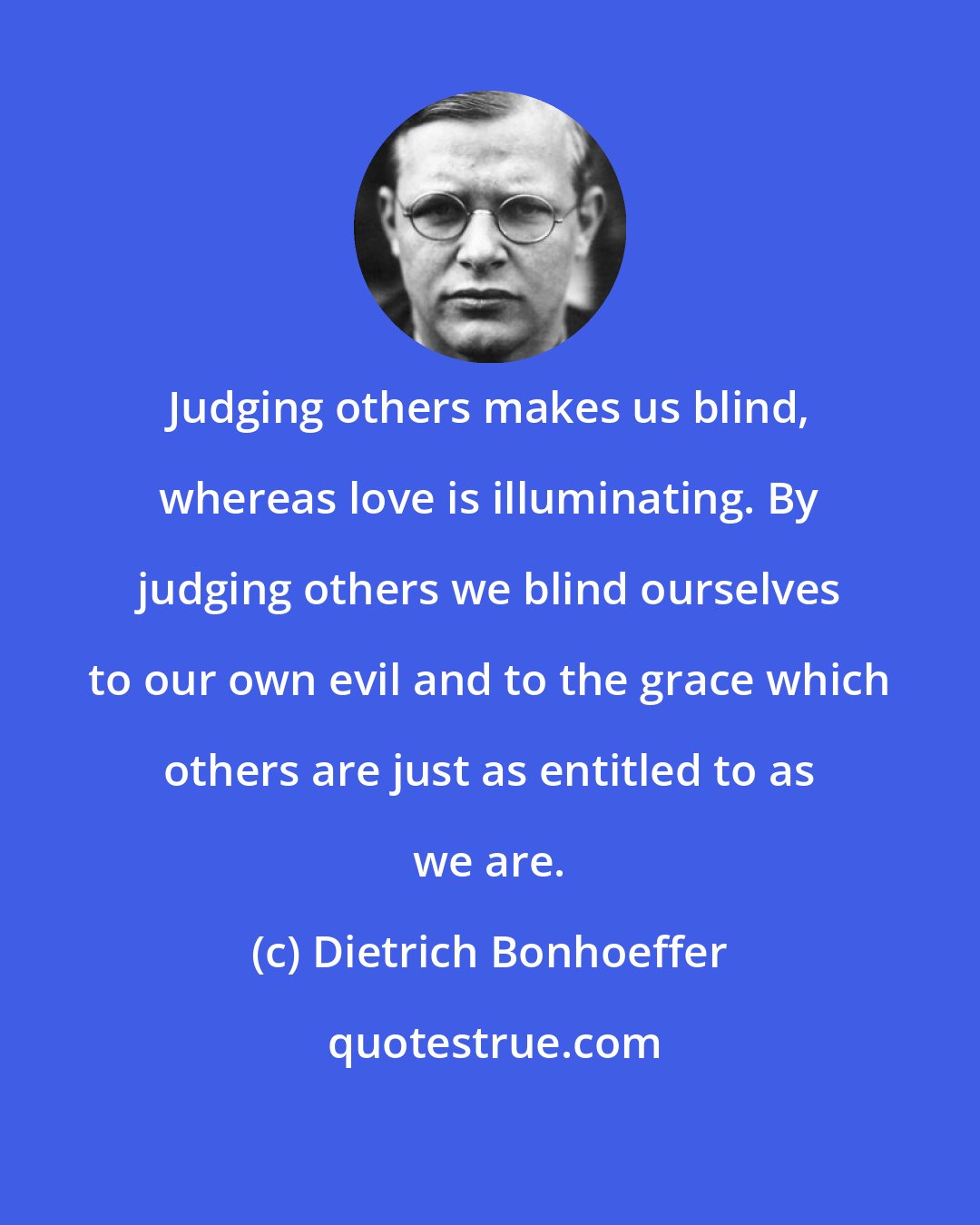 Dietrich Bonhoeffer: Judging others makes us blind, whereas love is illuminating. By judging others we blind ourselves to our own evil and to the grace which others are just as entitled to as we are.