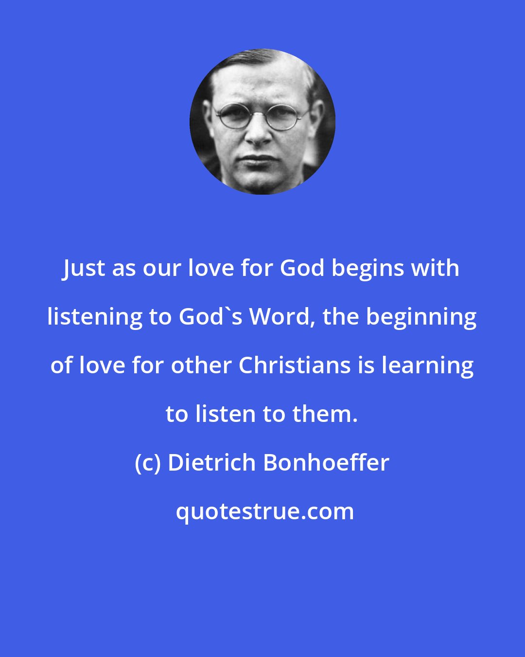 Dietrich Bonhoeffer: Just as our love for God begins with listening to God's Word, the beginning of love for other Christians is learning to listen to them.