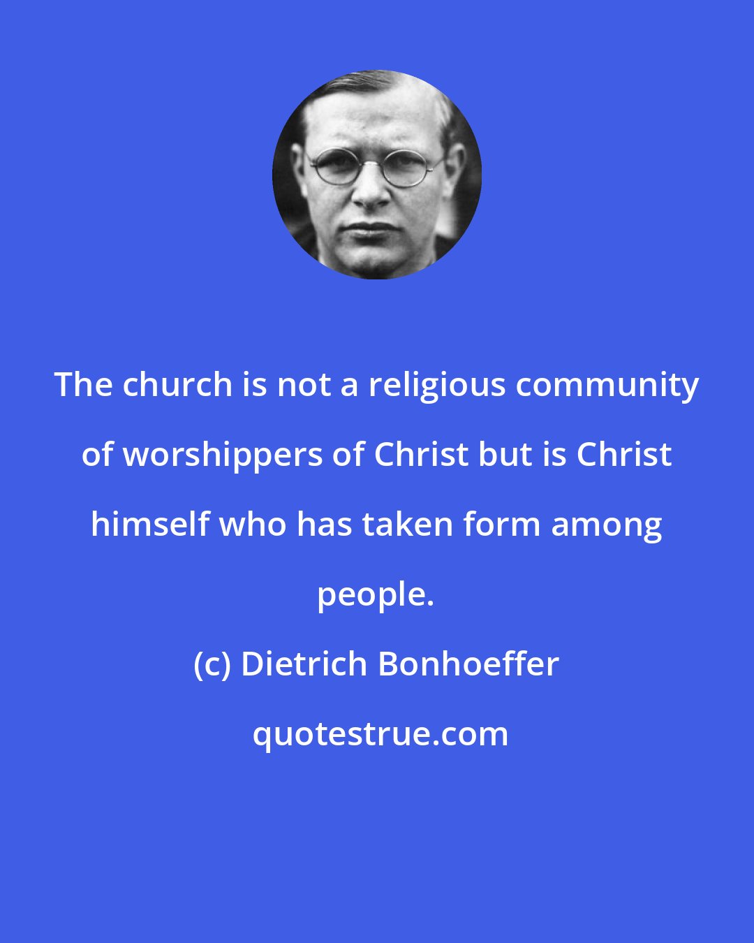Dietrich Bonhoeffer: The church is not a religious community of worshippers of Christ but is Christ himself who has taken form among people.