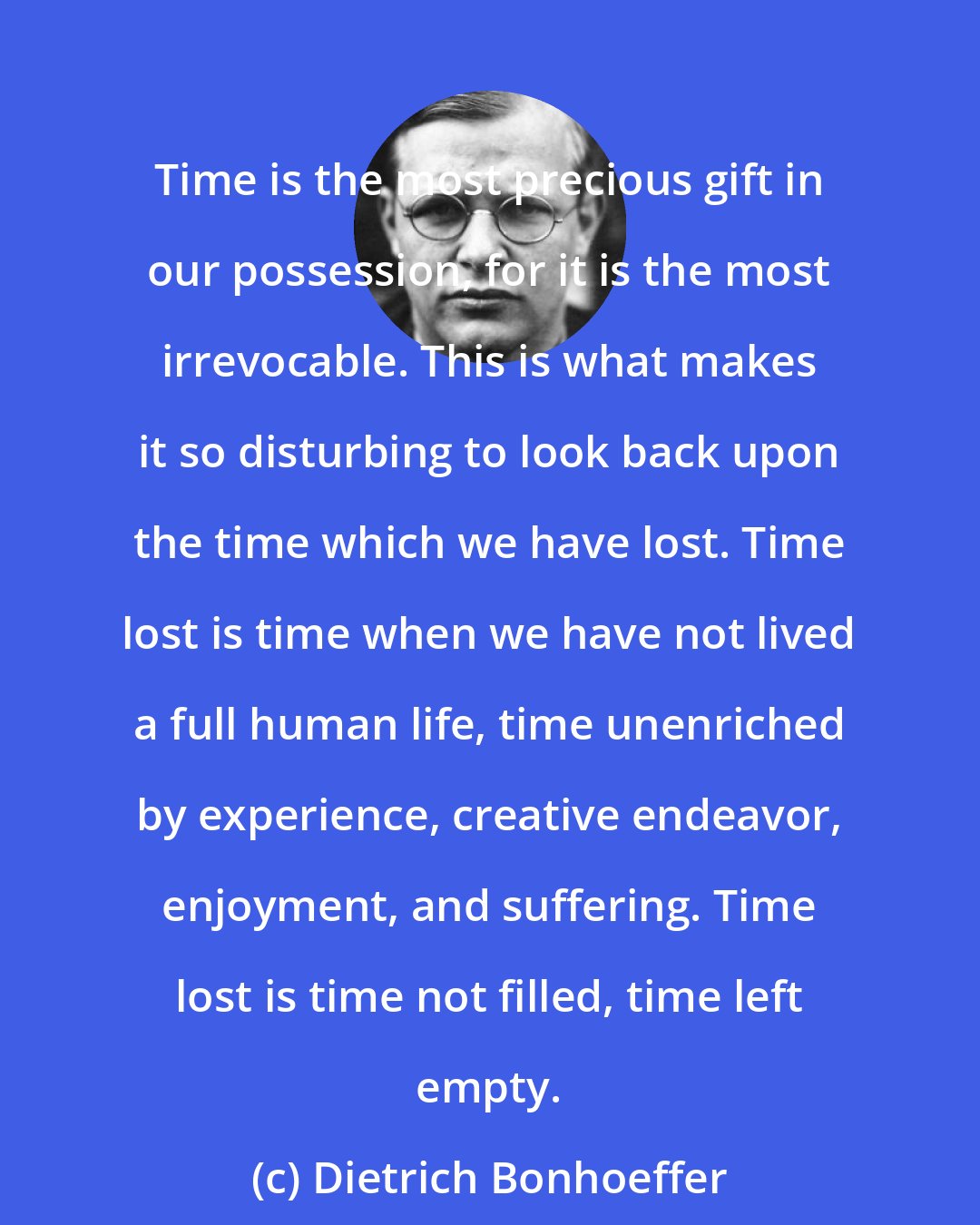 Dietrich Bonhoeffer: Time is the most precious gift in our possession, for it is the most irrevocable. This is what makes it so disturbing to look back upon the time which we have lost. Time lost is time when we have not lived a full human life, time unenriched by experience, creative endeavor, enjoyment, and suffering. Time lost is time not filled, time left empty.