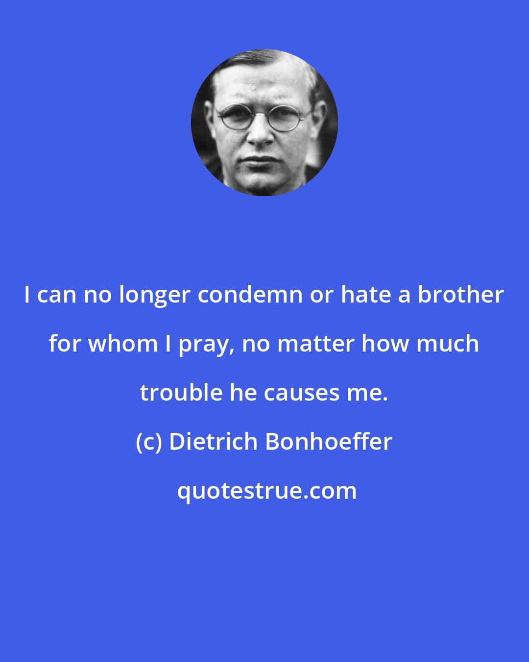 Dietrich Bonhoeffer: I can no longer condemn or hate a brother for whom I pray, no matter how much trouble he causes me.