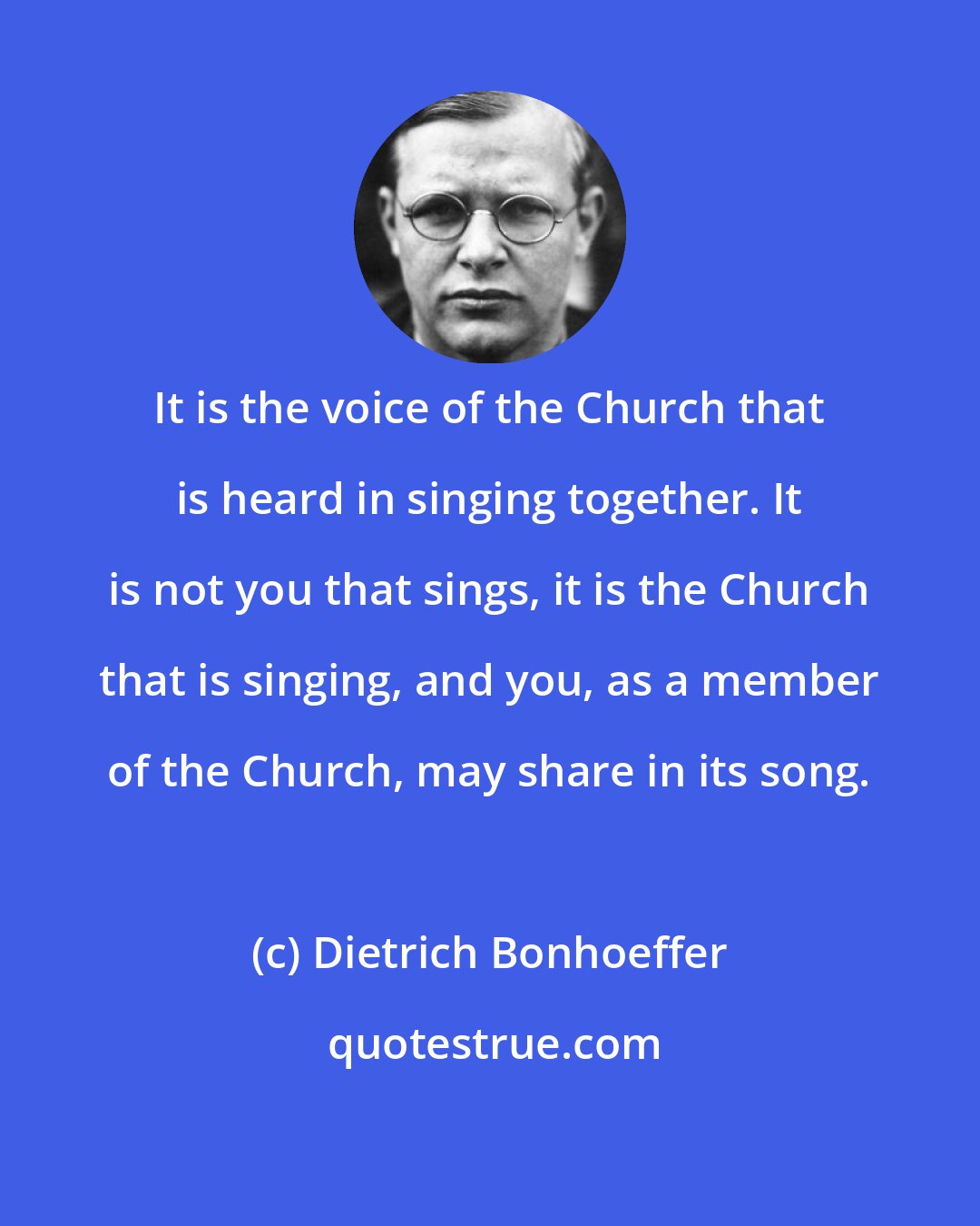 Dietrich Bonhoeffer: It is the voice of the Church that is heard in singing together. It is not you that sings, it is the Church that is singing, and you, as a member of the Church, may share in its song.