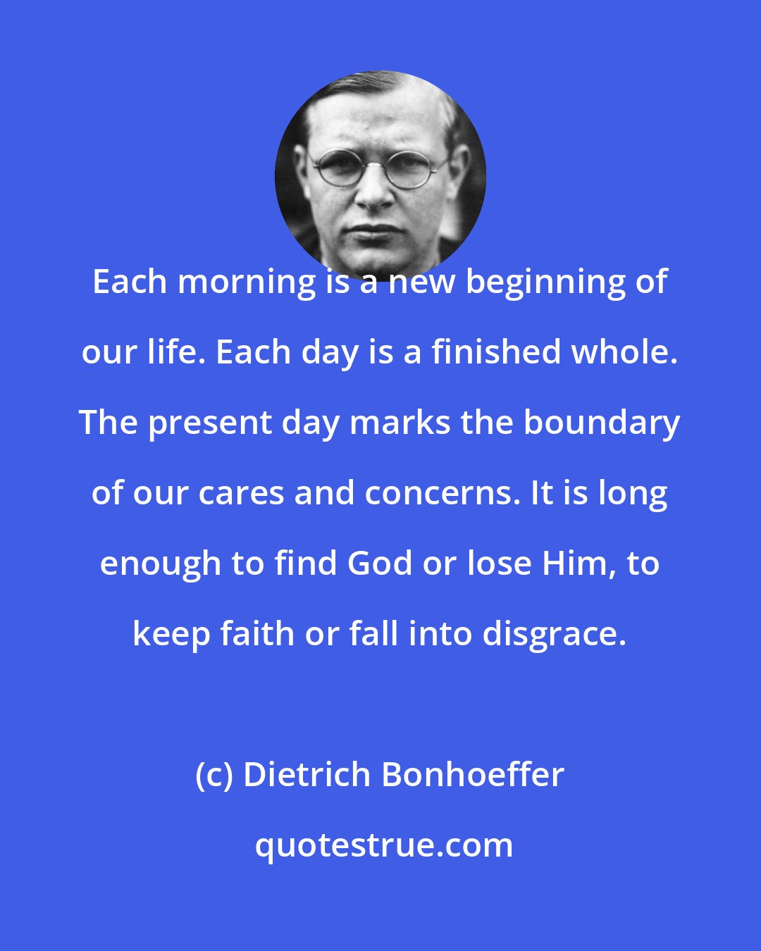 Dietrich Bonhoeffer: Each morning is a new beginning of our life. Each day is a finished whole. The present day marks the boundary of our cares and concerns. It is long enough to find God or lose Him, to keep faith or fall into disgrace.
