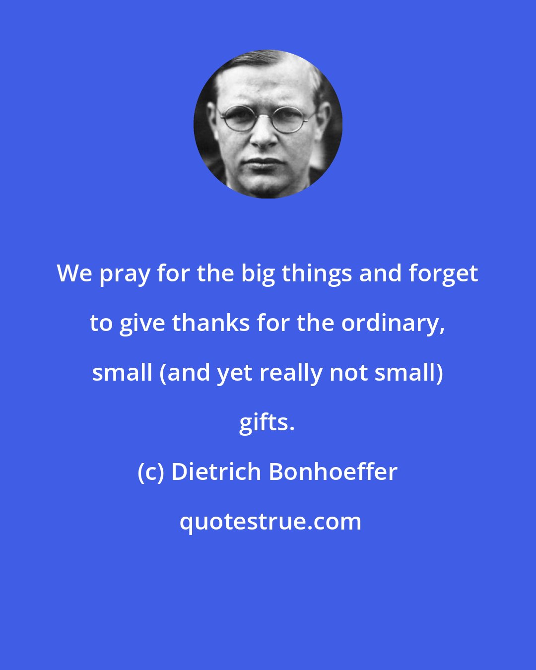 Dietrich Bonhoeffer: We pray for the big things and forget to give thanks for the ordinary, small (and yet really not small) gifts.