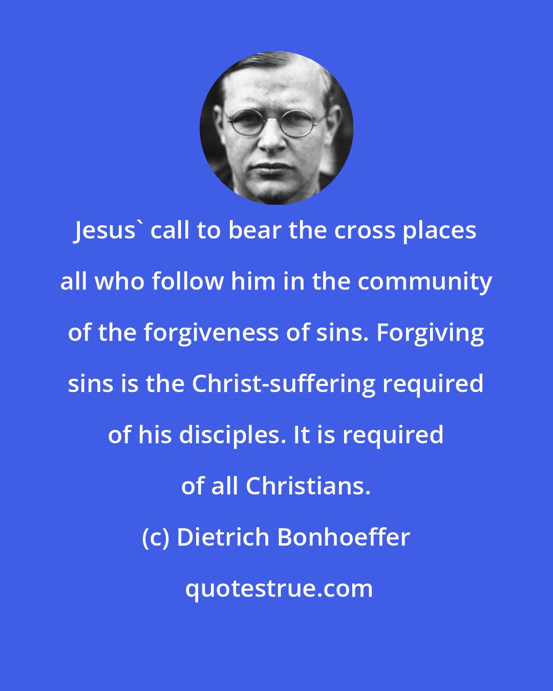 Dietrich Bonhoeffer: Jesus' call to bear the cross places all who follow him in the community of the forgiveness of sins. Forgiving sins is the Christ-suffering required of his disciples. It is required of all Christians.